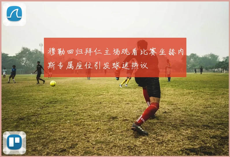 穆勒回归拜仁主场观看比赛坐赫内斯专属座位引发球迷热议