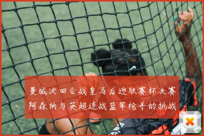 曼城次回合战皇马后迎联赛杯决赛阿森纳与英超连战蓝军枪手的挑战