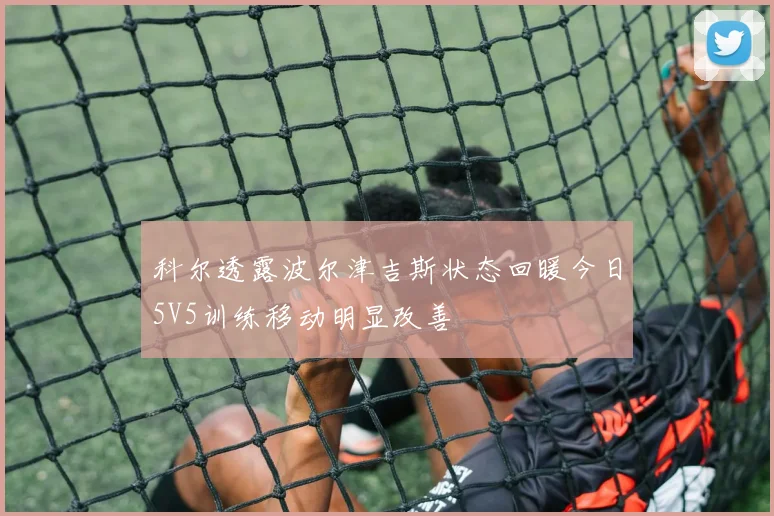 科尔透露波尔津吉斯状态回暖今日5V5训练移动明显改善
