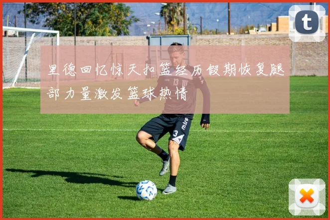 里德回忆惊天扣篮经历假期恢复腿部力量激发篮球热情