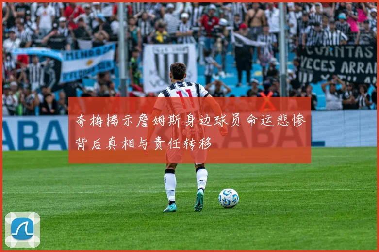 夸梅揭示詹姆斯身边球员命运悲惨背后真相与责任转移