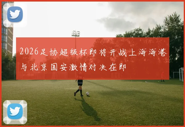 2026足协超级杯即将开战上海海港与北京国安激情对决在即