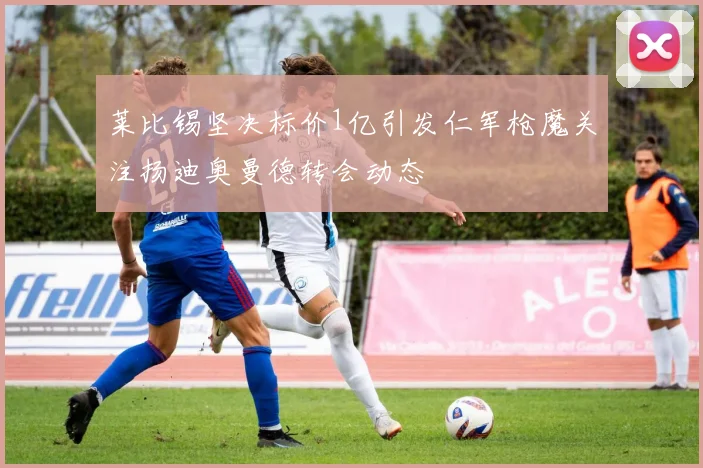 莱比锡坚决标价1亿引发仁军枪魔关注扬迪奥曼德转会动态