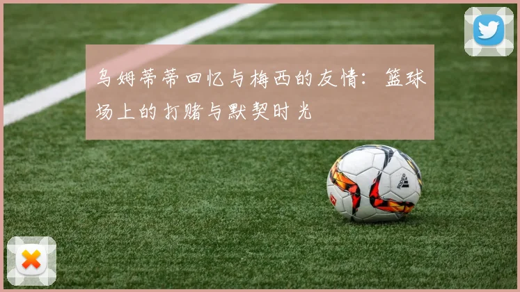 乌姆蒂蒂回忆与梅西的友情：篮球场上的打赌与默契时光