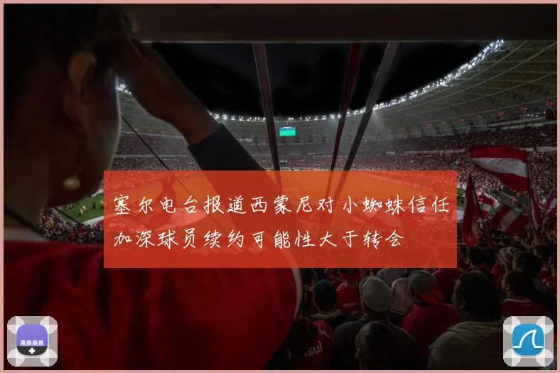 塞尔电台报道西蒙尼对小蜘蛛信任加深球员续约可能性大于转会