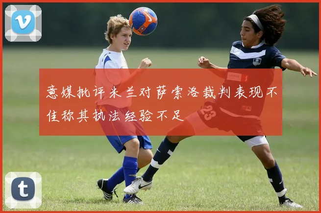 意媒批评米兰对萨索洛裁判表现不佳称其执法经验不足