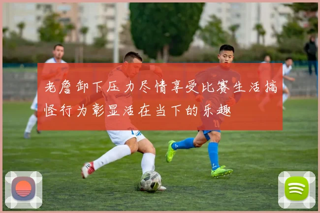 老詹卸下压力尽情享受比赛生活搞怪行为彰显活在当下的乐趣