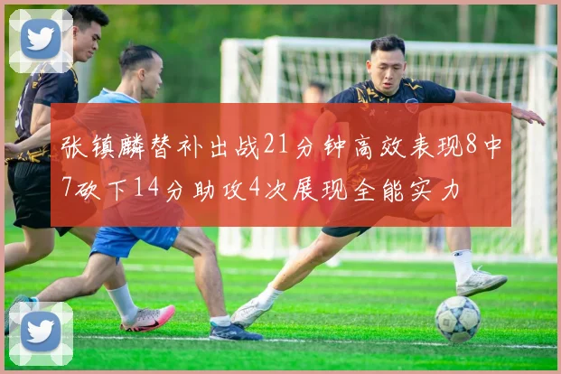 张镇麟替补出战21分钟高效表现8中7砍下14分助攻4次展现全能实力