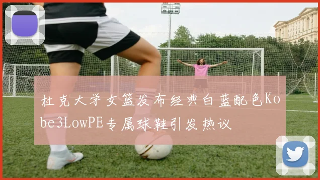 杜克大学女篮发布经典白蓝配色Kobe3LowPE专属球鞋引发热议
