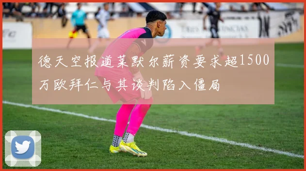 德天空报道莱默尔薪资要求超1500万欧拜仁与其谈判陷入僵局