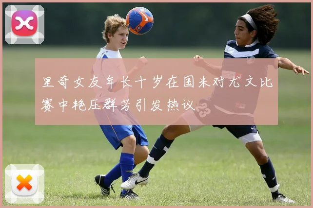 里奇女友年长十岁在国米对尤文比赛中艳压群芳引发热议