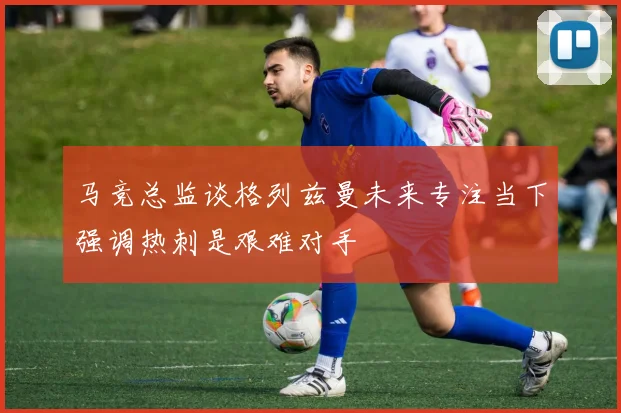 马竞总监谈格列兹曼未来专注当下强调热刺是艰难对手