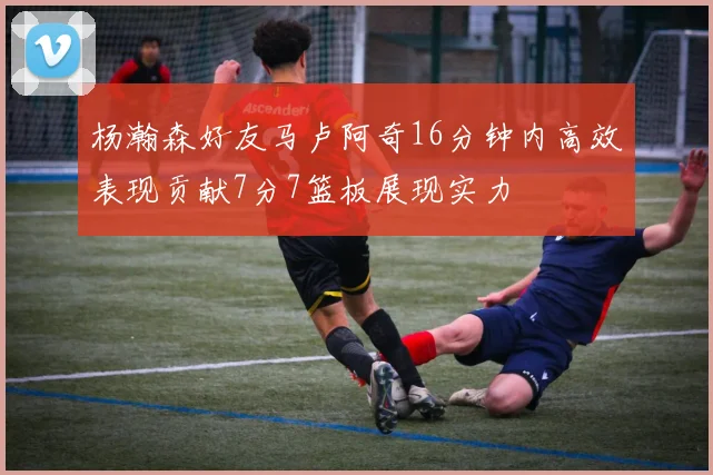杨瀚森好友马卢阿奇16分钟内高效表现贡献7分7篮板展现实力