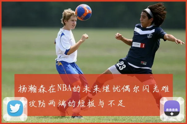 杨瀚森在NBA的未来堪忧偶尔闪光难掩攻防两端的短板与不足