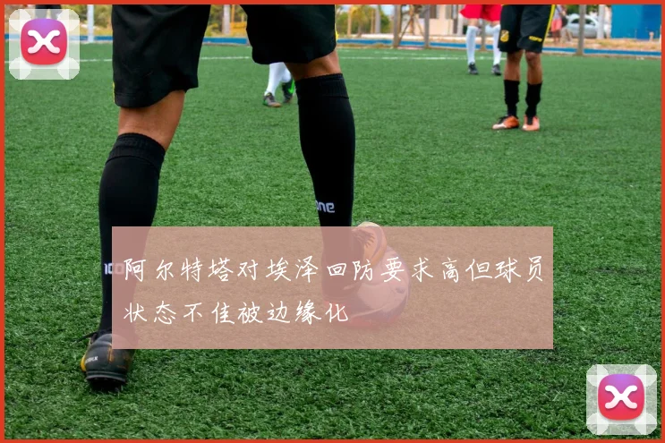 阿尔特塔对埃泽回防要求高但球员状态不佳被边缘化