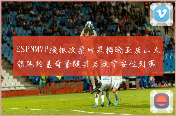 ESPNMVP模拟投票结果揭晓亚历山大领跑约基奇紧随其后坎宁安位列第三